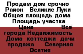 Продам дом срочно › Район ­ Великие Луки › Общая площадь дома ­ 48 › Площадь участка ­ 1 700 › Цена ­ 150 000 - Все города Недвижимость » Дома, коттеджи, дачи продажа   . Северная Осетия